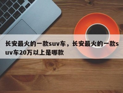 长安最火的一款suv车,长安最火的一款suv车20万以上是哪款