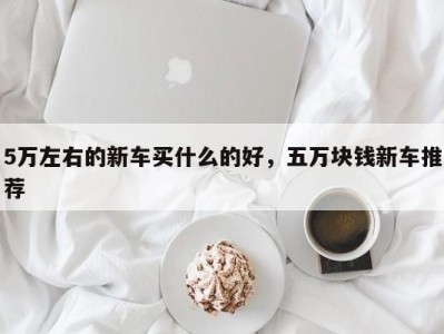 5万左右的新车买什么的好,五万块钱新车推荐