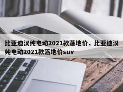 比亚迪汉纯电动2021款落地价,比亚迪汉纯电动2021款落地价suv