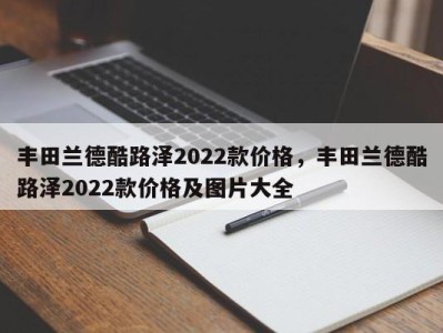 丰田兰德酷路泽2022款价格,丰田兰德酷路泽2022款价格及图片大全