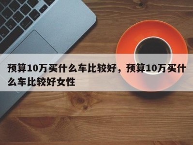 预算10万买什么车比较好,预算10万买什么车比较好女性