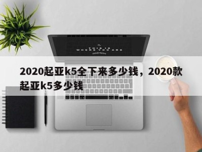 2020起亚k5全下来多少钱,2020款起亚k5多少钱