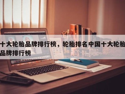 十大轮胎品牌排行榜,轮胎排名中国十大轮胎品牌排行榜
