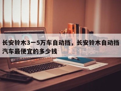 长安铃木3一5万车自动挡,长安铃木自动挡汽车最便宜的多少钱