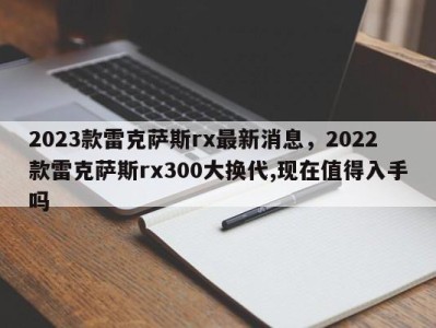2023款雷克萨斯rx最新消息,2022款雷克萨斯rx300大换代,现在值得入手吗