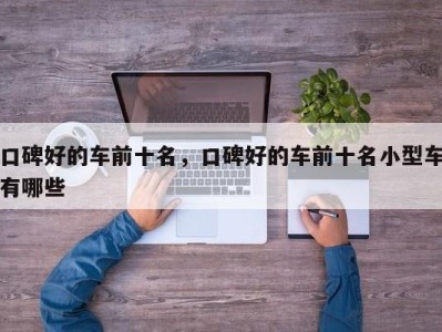 口碑好的车前十名,口碑好的车前十名小型车有哪些