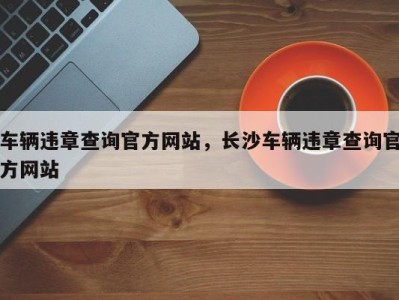 车辆违章查询官方网站,长沙车辆违章查询官方网站