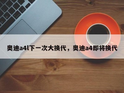 奥迪a4l下一次大换代,奥迪a4即将换代
