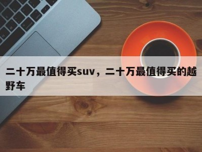 二十万最值得买suv,二十万最值得买的越野车