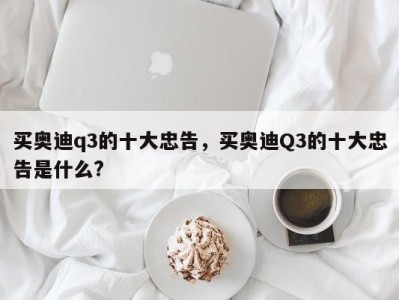 买奥迪q3的十大忠告，买奥迪Q3的十大忠告是什么?