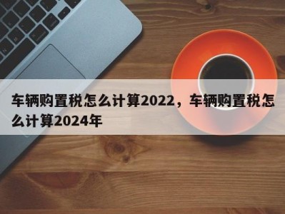 车辆购置税怎么计算2022，车辆购置税怎么计算2024年