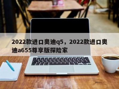 2022款进口奥迪q5,2022款进口奥迪a655尊享版探险家