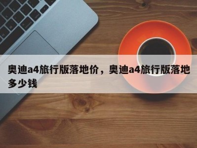 奥迪a4旅行版落地价,奥迪a4旅行版落地多少钱