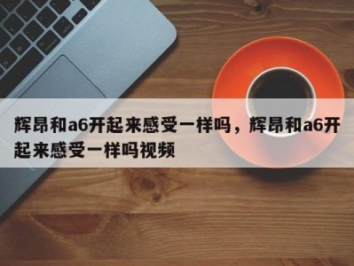 辉昂和a6开起来感受一样吗,辉昂和a6开起来感受一样吗视频