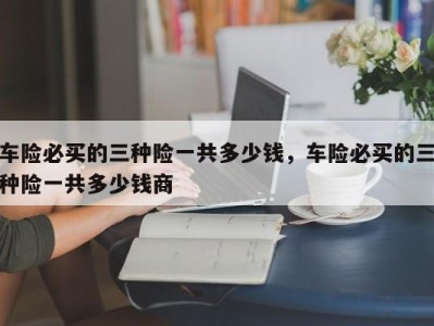 车险必买的三种险一共多少钱,车险必买的三种险一共多少钱商