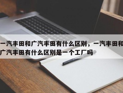 一汽丰田和广汽丰田有什么区别，一汽丰田和广汽丰田有什么区别是一个工厂吗
