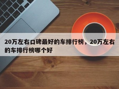 20万左右口碑最好的车排行榜,20万左右的车排行榜哪个好