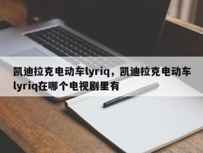 凯迪拉克电动车lyriq，凯迪拉克电动车lyriq在哪个电视剧里有