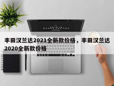 丰田汉兰达2021全新款价格,丰田汉兰达2020全新款价格