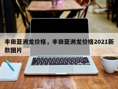 丰田亚洲龙价格，丰田亚洲龙价格2021新款图片