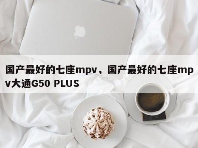 国产最好的七座mpv,国产最好的七座mpv大通G50 PLUS