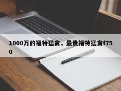 1000万的福特猛禽，最贵福特猛禽f750