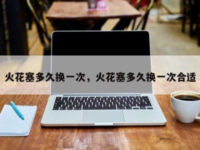 火花塞多久换一次,火花塞多久换一次合适