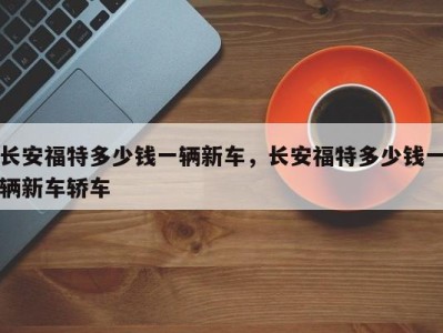 长安福特多少钱一辆新车,长安福特多少钱一辆新车轿车