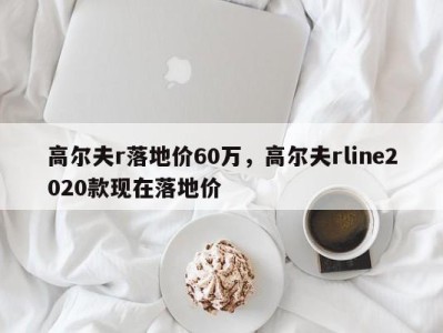 高尔夫r落地价60万,高尔夫rline2020款现在落地价