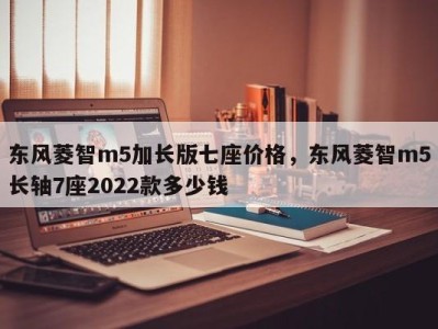 东风菱智m5加长版七座价格,东风菱智m5长轴7座2022款多少钱