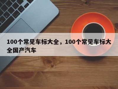 100个常见车标大全，100个常见车标大全国产汽车