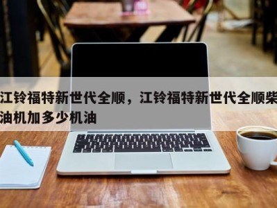 江铃福特新世代全顺，江铃福特新世代全顺柴油机加多少机油