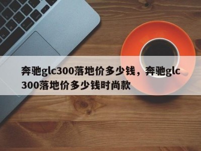奔驰glc300落地价多少钱，奔驰glc300落地价多少钱时尚款
