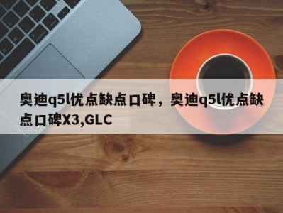 奥迪q5l优点缺点口碑,奥迪q5l优点缺点口碑X3,GLC