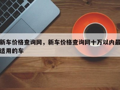 新车价格查询网,新车价格查询网十万以内最适用的车
