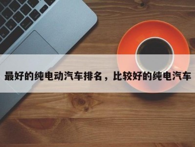 最好的纯电动汽车排名,比较好的纯电汽车