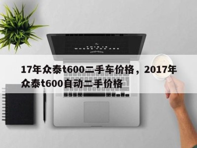 17年众泰t600二手车价格,2017年众泰t600自动二手价格