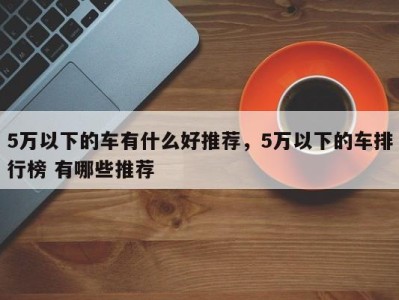 5万以下的车有什么好推荐,5万以下的车排行榜 有哪些推荐