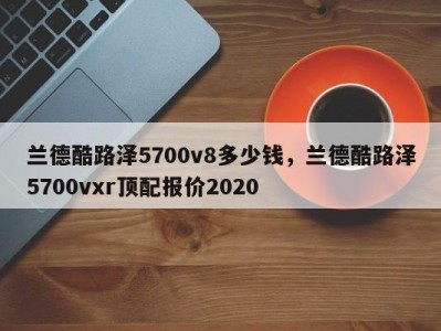 兰德酷路泽5700v8多少钱，兰德酷路泽5700vxr顶配报价2020