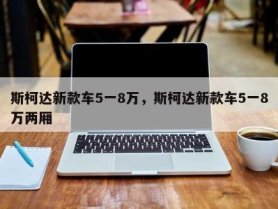斯柯达新款车5一8万，斯柯达新款车5一8万两厢