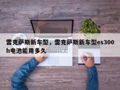雷克萨斯新车型,雷克萨斯新车型es300h电池能用多久