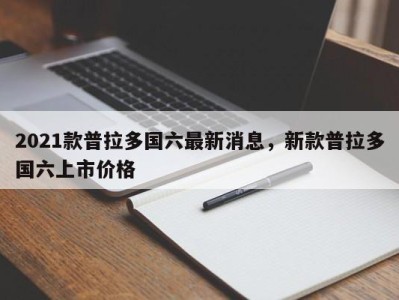 2021款普拉多国六最新消息,新款普拉多国六上市价格