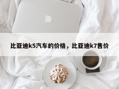 比亚迪k5汽车的价格,比亚迪k7售价