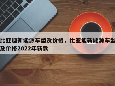 比亚迪新能源车型及价格,比亚迪新能源车型及价格2022年新款