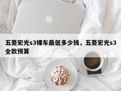 五菱宏光s3裸车最低多少钱,五菱宏光s3全款预算