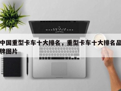 中国重型卡车十大排名,重型卡车十大排名品牌图片