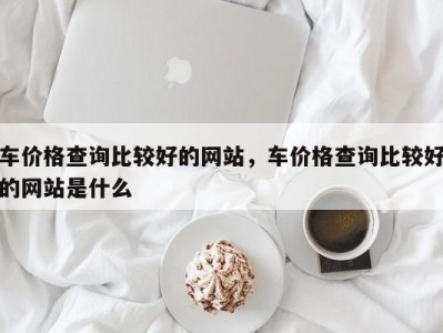 车价格查询比较好的网站,车价格查询比较好的网站是什么