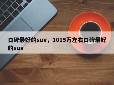 口碑最好的suv,1015万左右口碑最好的suv
