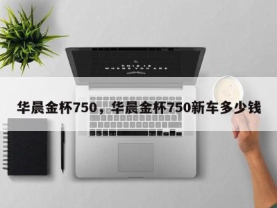 华晨金杯750，华晨金杯750新车多少钱