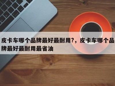 皮卡车哪个品牌最好最耐用?,皮卡车哪个品牌最好最耐用最省油